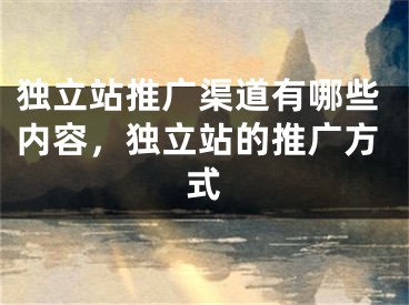 独立站推广渠道有哪些内容，独立站的推广方式