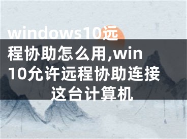 windows10远程协助怎么用,win10允许远程协助连接这台计算机