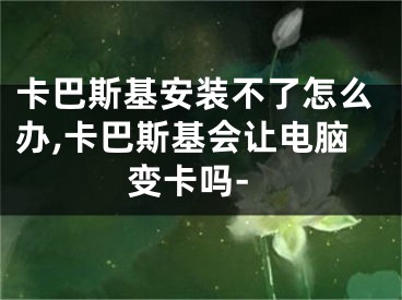 卡巴斯基安装不了怎么办,卡巴斯基会让电脑变卡吗-