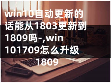 win10自动更新的话能从1803更新到1809吗-,win101709怎么升级1809