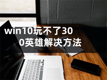 win10玩不了300英雄解决方法