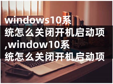 windows10系统怎么关闭开机启动项,window10系统怎么关闭开机启动项