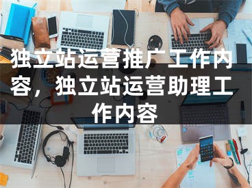 独立站运营推广工作内容，独立站运营助理工作内容 