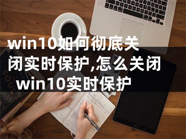 win10如何彻底关闭实时保护,怎么关闭win10实时保护