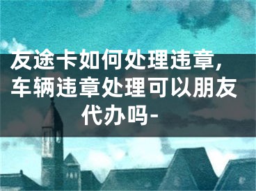 友途卡如何处理违章,车辆违章处理可以朋友代办吗-