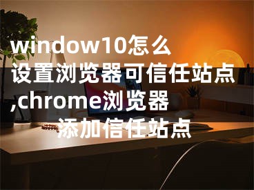 window10怎么设置浏览器可信任站点,chrome浏览器添加信任站点