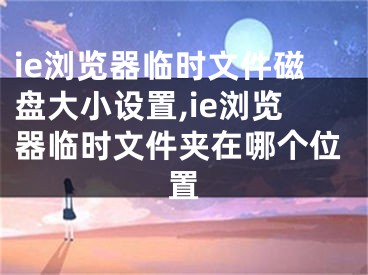 ie浏览器临时文件磁盘大小设置,ie浏览器临时文件夹在哪个位置