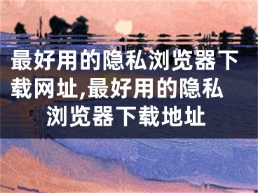 最好用的隐私浏览器下载网址,最好用的隐私浏览器下载地址