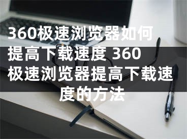 360极速浏览器如何提高下载速度 360极速浏览器提高下载速度的方法