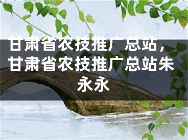 甘肃省农技推广总站，甘肃省农技推广总站朱永永