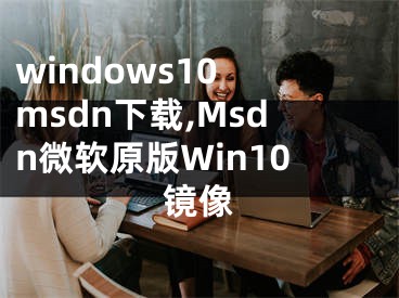 windows10 msdn下载,Msdn微软原版Win10镜像