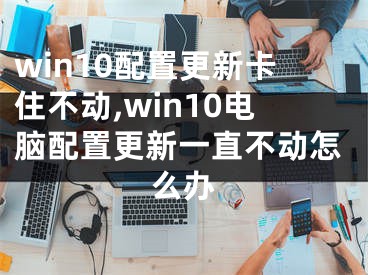 win10配置更新卡住不动,win10电脑配置更新一直不动怎么办