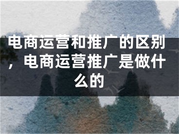 电商运营和推广的区别，电商运营推广是做什么的