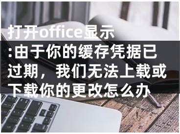 打开office显示:由于你的缓存凭据已过期，我们无法上载或下载你的更改怎么办 