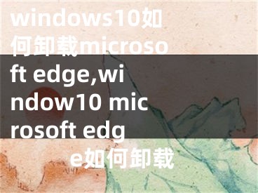 windows10如何卸载microsoft edge,window10 microsoft edge如何卸载