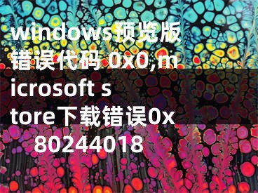 windows预览版错误代码 0x0,microsoft store下载错误0x80244018