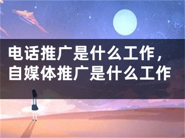 电话推广是什么工作，自媒体推广是什么工作