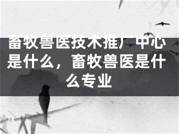 畜牧兽医技术推广中心是什么，畜牧兽医是什么专业