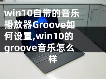 win10自带的音乐播放器Groove如何设置,win10的groove音乐怎么样