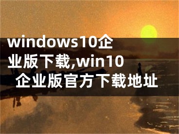 windows10企业版下载,win10企业版官方下载地址