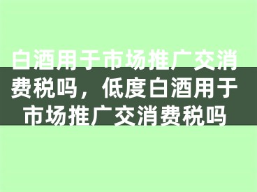 白酒用于市场推广交消费税吗，低度白酒用于市场推广交消费税吗