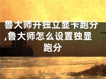 鲁大师开独立显卡跑分,鲁大师怎么设置独显跑分
