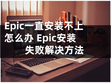 Epic一直安装不上怎么办 Epic安装失败解决方法