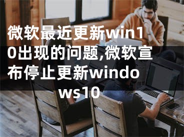 微软最近更新win10出现的问题,微软宣布停止更新windows10