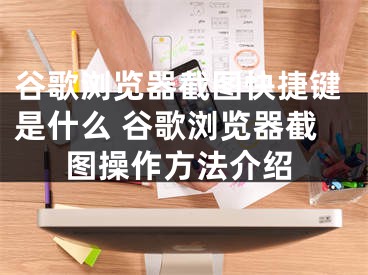 谷歌浏览器截图快捷键是什么 谷歌浏览器截图操作方法介绍