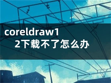 coreldraw12下载不了怎么办