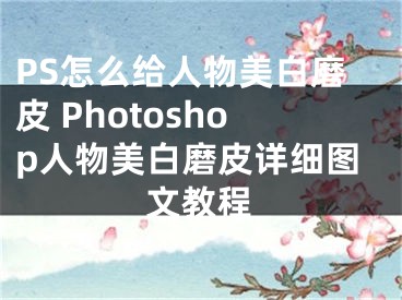 PS怎么给人物美白磨皮 Photoshop人物美白磨皮详细图文教程