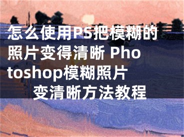怎么使用PS把模糊的照片变得清晰 Photoshop模糊照片变清晰方法教程