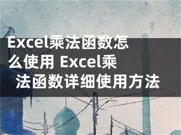 Excel乘法函数怎么使用 Excel乘法函数详细使用方法