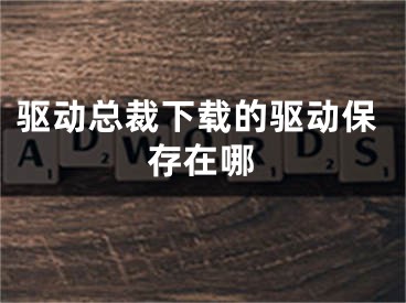 驱动总裁下载的驱动保存在哪