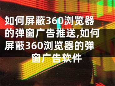 如何屏蔽360浏览器的弹窗广告推送,如何屏蔽360浏览器的弹窗广告软件