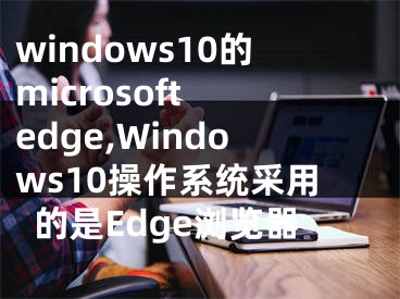 windows10的microsoft edge,Windows10操作系统采用的是Edge浏览器