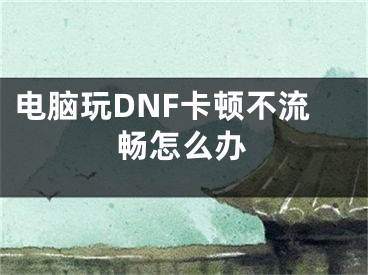 电脑玩DNF卡顿不流畅怎么办