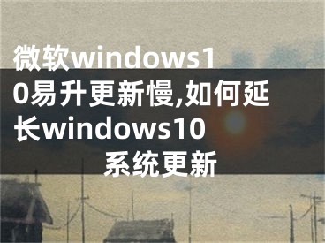 微软windows10易升更新慢,如何延长windows10系统更新