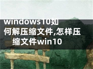windows10如何解压缩文件,怎样压缩文件win10