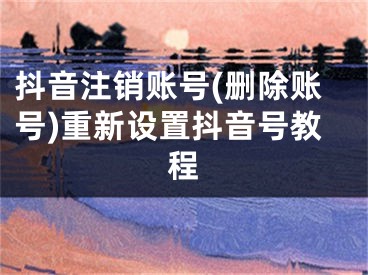 抖音注销账号(删除账号)重新设置抖音号教程