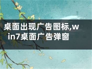 桌面出现广告图标,win7桌面广告弹窗