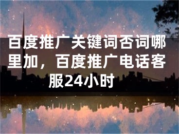 百度推广关键词否词哪里加，百度推广电话客服24小时