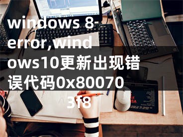 windows 8 error,windows10更新出现错误代码0x800703f8