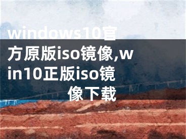 windows10官方原版iso镜像,win10正版iso镜像下载