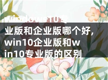 windows10专业版和企业版哪个好,win10企业版和win10专业版的区别