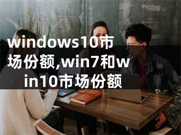 windows10市场份额,win7和win10市场份额
