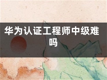 华为认证工程师中级难吗