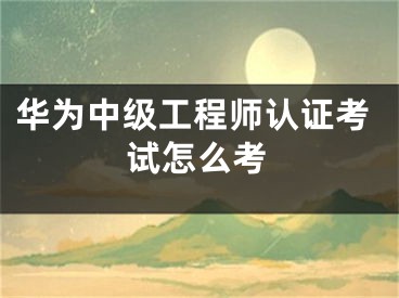 华为中级工程师认证考试怎么考