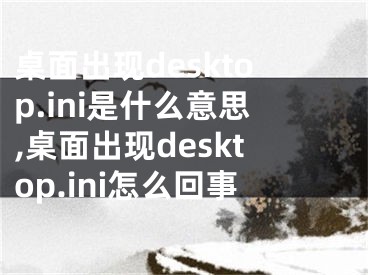 桌面出现desktop.ini是什么意思,桌面出现desktop.ini怎么回事