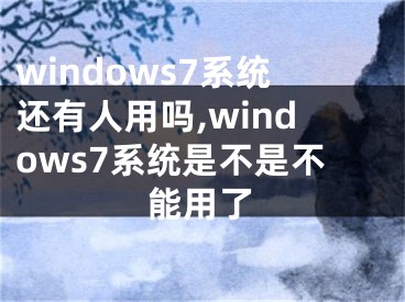 windows7系统还有人用吗,windows7系统是不是不能用了